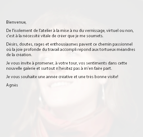 &nbsp;Bienvenue, De l'isolement de l'atelier à la mise à nu du vernissage, virtuel ou non, c'est à la nécessité vitale de créer que je me soumets. Désirs, doutes, rages et enthousiasmes pavent ce chemin passionnel où la joie profonde du travail accompli répond aux tortueux méandres de la création. Je vous invite à promener, à votre tour, vos sentiments dans cette nouvelle galerie et surtout n'hésitez pas à m'en faire part. Je vous souhaite une année créative et une très bonne visite! Agnès