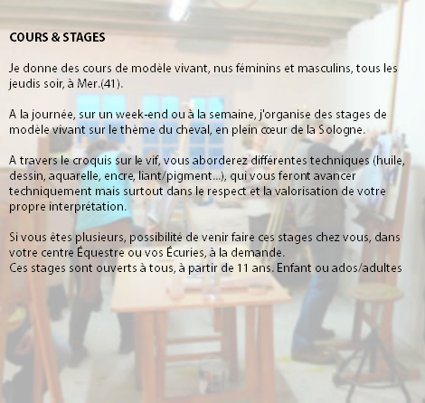 &nbsp;COURS & STAGES Je donne des cours de modèle vivant, nus féminins et masculins, tous les jeudis soir, à Mer.(41). A la journée, sur un week-end ou à la semaine, j'organise des stages de modèle vivant sur le thème du cheval, en plein cœur de la Sologne. A travers le croquis sur le vif, vous aborderez différentes techniques (huile, dessin, aquarelle, encre, liant/pigment...), qui vous feront avancer techniquement mais surtout dans le respect et la valorisation de votre propre interprétation. Si vous êtes plusieurs, possibilité de venir faire ces stages chez vous, dans votre centre Équestre ou vos Écuries, à la demande. Ces stages sont ouverts à tous, à partir de 11 ans. Enfant ou ados/adultes